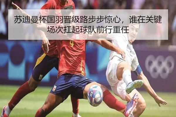 苏迪曼杯国羽晋级路步步惊心，谁在关键场次扛起球队前行重任
